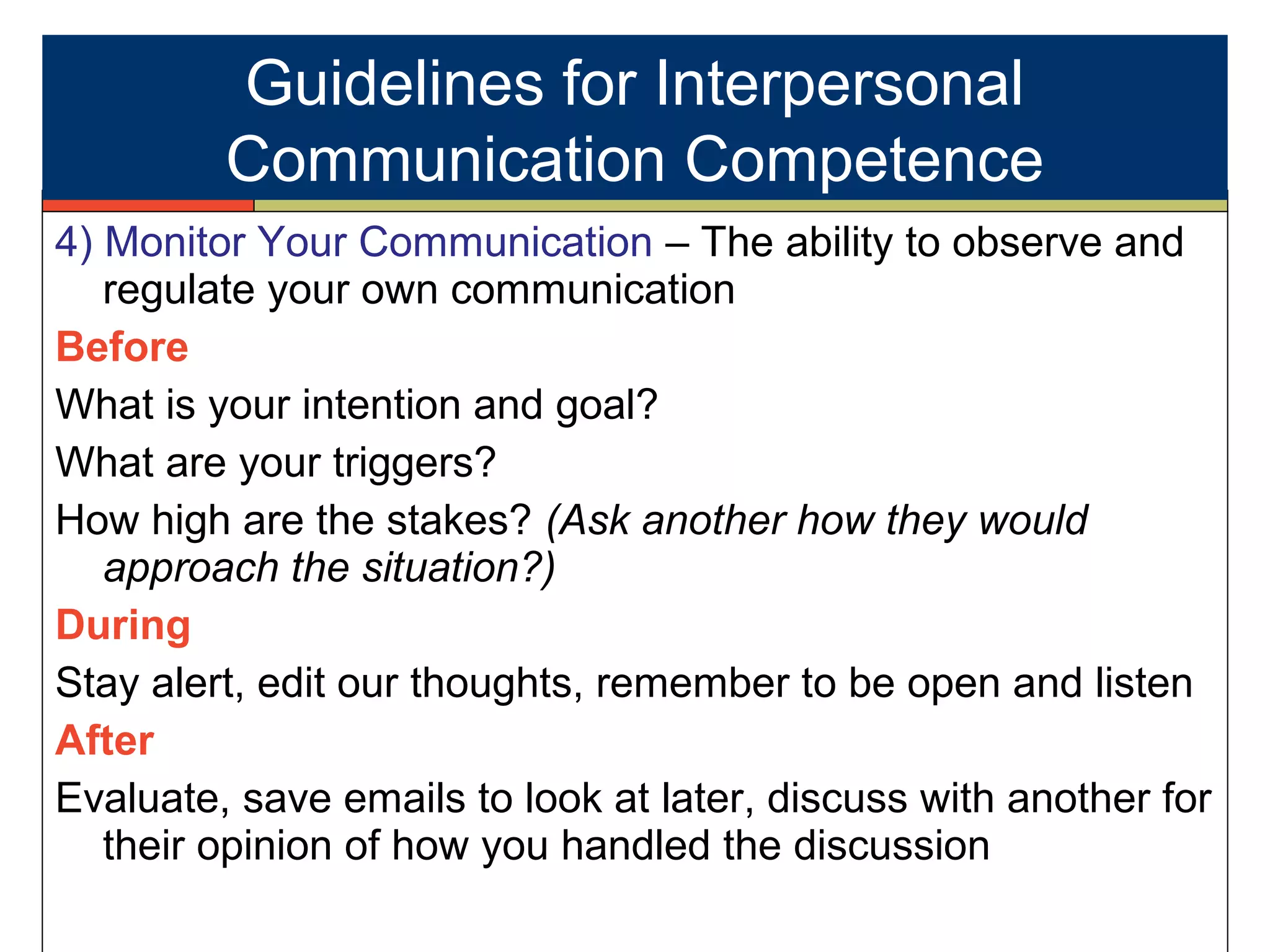 4) Monitor Your Communication – The ability to observe and
regulate your own communication
Before
What is your intention and goal?
What are your triggers?
How high are the stakes? (Ask another how they would
approach the situation?)
During
Stay alert, edit our thoughts, remember to be open and listen
After
Evaluate, save emails to look at later, discuss with another for
their opinion of how you handled the discussion
Guidelines for Interpersonal
Communication Competence
 