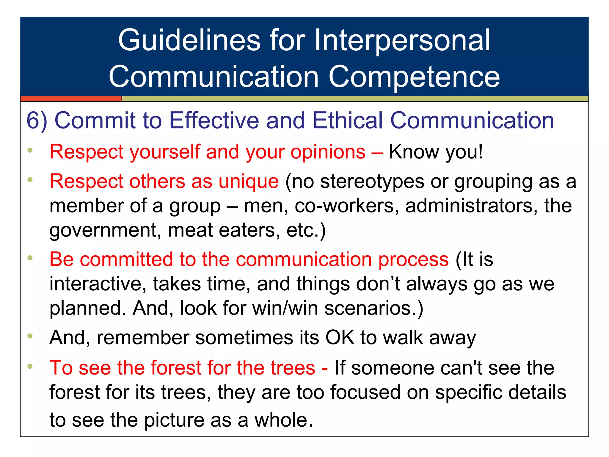 6) Commit to Effective and Ethical Communication
• Respect yourself and your opinions – Know you!
• Respect others as unique (no stereotypes or grouping as a
member of a group – men, co-workers, administrators, the
government, meat eaters, etc.)
• Be committed to the communication process (It is
interactive, takes time, and things don’t always go as we
planned. And, look for win/win scenarios.)
• And, remember sometimes its OK to walk away
• To see the forest for the trees - If someone can't see the
forest for its trees, they are too focused on specific details
to see the picture as a whole.
Guidelines for Interpersonal
Communication Competence
 