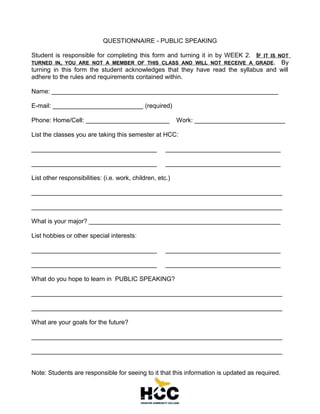 QUESTIONNAIRE - PUBLIC SPEAKING
Student is responsible for completing this form and turning it in by WEEK 2. IF IT IS NOT
TURNED IN, YOU ARE NOT A MEMBER OF THIS CLASS AND WILL NOT RECEIVE A GRADE . By
turning in this form the student acknowledges that they have read the syllabus and will
adhere to the rules and requirements contained within.
Name: _________________________________________________________________
E-mail: __________________________ (required)
Phone: Home/Cell: ________________________

Work: __________________________

List the classes you are taking this semester at HCC:
____________________________________

_________________________________

____________________________________

_________________________________

List other responsibilities: (i.e. work, children, etc.)
________________________________________________________________________
________________________________________________________________________
What is your major? _______________________________________________________
List hobbies or other special interests:
____________________________________

_________________________________

____________________________________

_________________________________

What do you hope to learn in PUBLIC SPEAKING?
________________________________________________________________________
________________________________________________________________________
What are your goals for the future?
________________________________________________________________________
________________________________________________________________________
Note: Students are responsible for seeing to it that this information is updated as required.

 