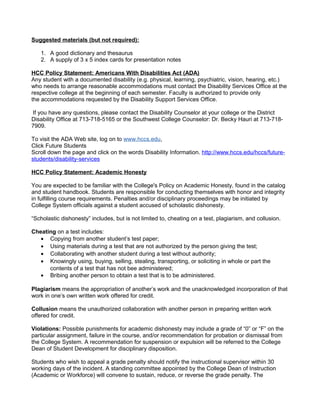 Suggested materials (but not required):
1. A good dictionary and thesaurus
2. A supply of 3 x 5 index cards for presentation notes
HCC Policy Statement: Americans With Disabilities Act (ADA)
Any student with a documented disability (e.g. physical, learning, psychiatric, vision, hearing, etc.)
who needs to arrange reasonable accommodations must contact the Disability Services Office at the
respective college at the beginning of each semester. Faculty is authorized to provide only
the accommodations requested by the Disability Support Services Office.
If you have any questions, please contact the Disability Counselor at your college or the District
Disability Office at 713-718-5165 or the Southwest College Counselor: Dr. Becky Hauri at 713-7187909.
To visit the ADA Web site, log on to www.hccs.edu,
Click Future Students
Scroll down the page and click on the words Disability Information. http://www.hccs.edu/hccs/futurestudents/disability-services
HCC Policy Statement: Academic Honesty
You are expected to be familiar with the College's Policy on Academic Honesty, found in the catalog
and student handbook. Students are responsible for conducting themselves with honor and integrity
in fulfilling course requirements. Penalties and/or disciplinary proceedings may be initiated by
College System officials against a student accused of scholastic dishonesty.
“Scholastic dishonesty” includes, but is not limited to, cheating on a test, plagiarism, and collusion.
Cheating on a test includes:
• Copying from another student’s test paper;
• Using materials during a test that are not authorized by the person giving the test;
• Collaborating with another student during a test without authority;
• Knowingly using, buying, selling, stealing, transporting, or soliciting in whole or part the
contents of a test that has not bee administered;
• Bribing another person to obtain a test that is to be administered.
Plagiarism means the appropriation of another’s work and the unacknowledged incorporation of that
work in one’s own written work offered for credit.
Collusion means the unauthorized collaboration with another person in preparing written work
offered for credit.
Violations: Possible punishments for academic dishonesty may include a grade of “0” or “F” on the
particular assignment, failure in the course, and/or recommendation for probation or dismissal from
the College System. A recommendation for suspension or expulsion will be referred to the College
Dean of Student Development for disciplinary disposition.
Students who wish to appeal a grade penalty should notify the instructional supervisor within 30
working days of the incident. A standing committee appointed by the College Dean of Instruction
(Academic or Workforce) will convene to sustain, reduce, or reverse the grade penalty. The

 