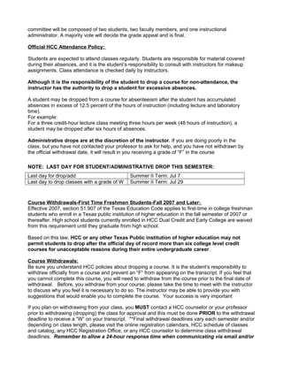 committee will be composed of two students, two faculty members, and one instructional
administrator. A majority vote will decide the grade appeal and is final.
Official HCC Attendance Policy:
Students are expected to attend classes regularly. Students are responsible for material covered
during their absences, and it is the student’s responsibility to consult with instructors for makeup
assignments. Class attendance is checked daily by instructors.
Although it is the responsibility of the student to drop a course for non-attendance, the
instructor has the authority to drop a student for excessive absences.
A student may be dropped from a course for absenteeism after the student has accumulated
absences in excess of 12.5 percent of the hours of instruction (including lecture and laboratory
time).
For example:
For a three credit-hour lecture class meeting three hours per week (48 hours of instruction), a
student may be dropped after six hours of absences.
Administrative drops are at the discretion of the instructor. If you are doing poorly in the
class, but you have not contacted your professor to ask for help, and you have not withdrawn by
the official withdrawal date, it will result in you receiving a grade of “F” in the course
NOTE: LAST DAY FOR STUDENT/ADMINISTRATIVE DROP THIS SEMESTER:
Last day for drop/add
Last day to drop classes with a grade of W

Summer II Term: Jul 7
Summer II Term: Jul 29

Course Withdrawals-First Time Freshmen Students-Fall 2007 and Later:
Effective 2007, section 51.907 of the Texas Education Code applies to first-time in college freshman
students who enroll in a Texas public institution of higher education in the fall semester of 2007 or
thereafter. High school students currently enrolled in HCC Dual Credit and Early College are waived
from this requirement until they graduate from high school.
Based on this law, HCC or any other Texas Public institution of higher education may not
permit students to drop after the official day of record more than six college level credit
courses for unacceptable reasons during their entire undergraduate career.
Course Withdrawals:
Be sure you understand HCC policies about dropping a course. It is the student’s responsibility to
withdraw officially from a course and prevent an “F” from appearing on the transcript. If you feel that
you cannot complete this course, you will need to withdraw from the course prior to the final date of
withdrawal. Before, you withdraw from your course; please take the time to meet with the instructor
to discuss why you feel it is necessary to do so. The instructor may be able to provide you with
suggestions that would enable you to complete the course. Your success is very important
If you plan on withdrawing from your class, you MUST contact a HCC counselor or your professor
prior to withdrawing (dropping) the class for approval and this must be done PRIOR to the withdrawal
deadline to receive a “W” on your transcript. **Final withdrawal deadlines vary each semester and/or
depending on class length, please visit the online registration calendars, HCC schedule of classes
and catalog, any HCC Registration Office, or any HCC counselor to determine class withdrawal
deadlines. Remember to allow a 24-hour response time when communicating via email and/or

 