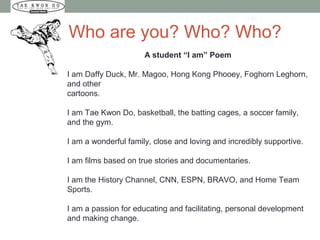 Who are you? Who? Who?
A student “I am” Poem
I am Daffy Duck, Mr. Magoo, Hong Kong Phooey, Foghorn Leghorn,
and other
cartoons.
I am Tae Kwon Do, basketball, the batting cages, a soccer family,
and the gym.
I am a wonderful family, close and loving and incredibly supportive.
I am films based on true stories and documentaries.
I am the History Channel, CNN, ESPN, BRAVO, and Home Team
Sports.
I am a passion for educating and facilitating, personal development
and making change.
 