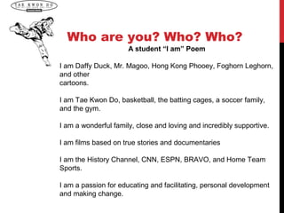 Who are you? Who? Who?
                      A student “I am” Poem

I am Daffy Duck, Mr. Magoo, Hong Kong Phooey, Foghorn Leghorn,
and other
cartoons.

I am Tae Kwon Do, basketball, the batting cages, a soccer family,
and the gym.

I am a wonderful family, close and loving and incredibly supportive.

I am films based on true stories and documentaries

I am the History Channel, CNN, ESPN, BRAVO, and Home Team
Sports.

I am a passion for educating and facilitating, personal development
and making change.
 