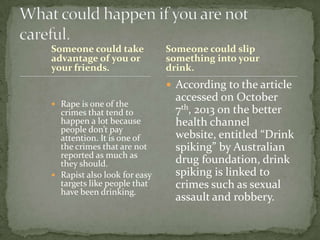 Someone could take
advantage of you or
your friends.

Someone could slip
something into your
drink.

 According to the article
 Rape is one of the

crimes that tend to
happen a lot because
people don’t pay
attention. It is one of
the crimes that are not
reported as much as
they should.
 Rapist also look for easy
targets like people that
have been drinking.

accessed on October
7th, 2013 on the better
health channel
website, entitled “Drink
spiking” by Australian
drug foundation, drink
spiking is linked to
crimes such as sexual
assault and robbery.

 