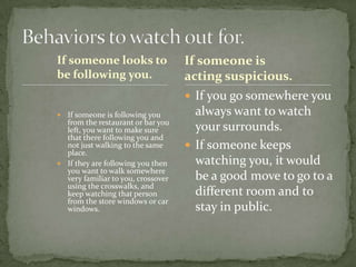If someone looks to
be following you.

If someone is
acting suspicious.
 If you go somewhere you

If someone is following you
from the restaurant or bar you
left, you want to make sure
that there following you and
not just walking to the same
place.
 If they are following you then
you want to walk somewhere
very familiar to you, crossover
using the crosswalks, and
keep watching that person
from the store windows or car
windows.


always want to watch
your surrounds.
 If someone keeps
watching you, it would
be a good move to go to a
different room and to
stay in public.

 