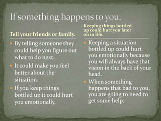 Tell your friends or family.

Keeping things bottled
up could hurt you later
on in life.

 By telling someone they

 Keeping a situation

could help you figure out
what to do next.
 It could make you feel
better about the
situation.
 If you keep things
bottled up it could hurt
you emotionally.

bottled up could hurt
you emotionally because
you will always have that
vision in the back of your
head.
 When something
happens that bad to you,
you are going to need to
get some help.

 