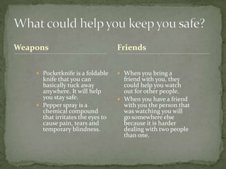 Weapons
 Pocketknife is a foldable

knife that you can
basically tuck away
anywhere. It will help
you stay safe.
 Pepper spray is a
chemical compound
that irritates the eyes to
cause pain, tears and
temporary blindness.

Friends
 When you bring a

friend with you, they
could help you watch
out for other people.
 When you have a friend
with you the person that
was watching you will
go somewhere else
because it is harder
dealing with two people
than one.

 