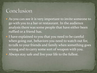  As you can see it is very important to invite someone to

go with you to a bar or restaurant. In the audience
analysis there was some people that have either been
ruffied or a friend has.
 I have explained to you that you need to be careful
when going out, behaviors you need to watch out for,
to talk to your friends and family when something goes
wrong and to carry some sort of weapon with you.
 Always stay safe and live your life to the fullest.

 