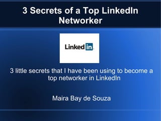 3 Secrets of a Top LinkedIn
                   Networker




   3 little secrets that I have been using to become a
                  top networker in LinkedIn


                               Maira Bay de Souza

This presentation by Maira Bay de Souza is licensed under a
   Creative Commons Attribution-NonCommercial-ShareAlike 3.0 Unported License
 