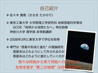 自己紹介
❖   佐々木 貴教（ささき たかのり）

❖   東京工業大学 大学院理工学研究科 地球惑星科学専攻
     GCOE「地球から地球たちへ」特任助教
    神奈川大学 理学部 非常勤講師

❖   2008年3月に東京大学で学位を取得

❖   専門は 惑星の形成と進化 の理論研究
     惑星系はどのようにして作られるのか
     惑星系はどのように進化していくのか
       我々は何処から来て何処へ行くのか？
     生命を宿す 第二の地球 は存在するか？
 