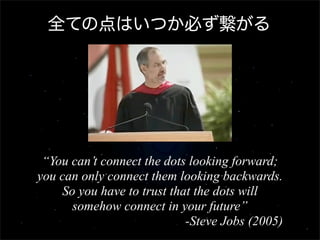 全ての点はいつか必ず繋がる




 “You can’t connect the dots looking forward;
you can only connect them looking backwards.
    So you have to trust that the dots will
      somehow connect in your future”
                            -Steve Jobs (2005)
 