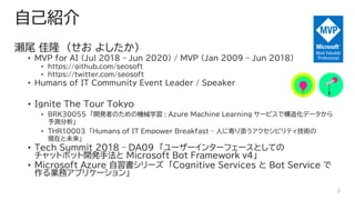 ԼB
β ¡ ( 褷)
? MVP for AI (Jul 2018 C Jun 2020) / MVP (Jan 2009 C Jun 2018)
? https://github.com/seosoft
? https://twitter.com/seosoft
? Humans of IT Community Event Leader / Speaker
? Ignite The Tour Tokyo
? BRK30055 _kߤΤΙCеѧ : Azure Machine Learning `ӥǘ컯ǩ`
y
? THR10003 Humans of IT Empower Breakfast C ˤ˼Ĥӥƥg
Fڤδ
? Tech Summit 2018 C DA09 ``󥿩`ե`ȤƤ
åȥܥå_kַ Microsoft Bot Framework v4
? Microsoft Azure ` Cognitive Services  Bot Service 
Iեץꥱ`
2
 