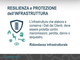 RESILIENZA e PROTEZIONE 
dell’INFRASTRUTTURA 
L’infrastruttura che elabora e 
conserva i Dati dei Clienti, deve 
essere protetta contro 
manomissioni, perdita, danno o 
sequestro. 
Ridondanza infrastrutturale 
 
