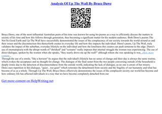 Analysis Of Up The Wall By Bruce Dawe
Bruce Dawe, one of the most influential Australian poets of his time was known for using his poems as a way to efficiently discuss the matters in
society of his time and how this follows through generation, thus becoming a significant matter for his modern audience. Both Dawe's poems The
Not So Good Earth and Up The Wall have successfully demonstrated the issues of the complacency of our society towards the world around us and
their issues and the disconnection this thenceforth creates in everyday life and how this impacts the individual. Dawe's poem, Up The Wall, truly
validates the impact of the suburban, everyday lifestyle on the individual and how the loneliness this creates can push someone to the edge. Dawe's
use of onomatopoeia with the abrupt words of "shrieked" and "screams" really imposes that internal struggle the woman was experiencing. The use of
direct dialogue, spoken by the women when she speaks, "they nearly drove me up the wall!" although whom she was speaking to was...show more
content...
Through the use of a simile, "like a horizon" he argues that the individual's lifestyle has no sense of change and their day is always the same routine,
which evokes the acceptance and no thought for change. The dialogue of the final sestet from the two people conversing outside of the household is
deeply ironic due to the detection of disconnectedness from the outside world, indicating the lack of dialogue, as no one is aware of her misery.
Dawe uses repetition in this dialogue, "quiet... too quiet" which reiterates the detachment from society and the fragility of our humanity and what has
become of us as a whole. Through Up The Wall, Bruce Dawe effectively demonstrates the issues of the complacent society our world has become and
how ordinary life has affected individuals in a way that we have become completely detached from our
Get more content on HelpWriting.net
 
