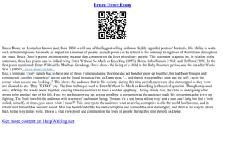 Bruce Dawe Essay
Bruce Dawe, an Australian known poet, born 1930 is still one of the biggest selling and most highly regarded poets of Australia. His ability to write
such influential poems has made an impact on a number of people, as each poem can be related to the ordinary living lives of Australians throughout
the years. Bruce Dawe's poems are interesting because they comment on the lives of ordinary people. This statement is agreed on. In relation to the
statement, three key poems can be linked being Enter Without So Much as Knocking (1959), Homo Suburbiensis (1964) and Drifters (1968). In the
first poem mentioned: Enter Without So Much as Knocking, Dawe shows the living of a child in the Baby Boomers period, and the era after World
War 2 (1950's...show more content...
Like a template. Every family had to have one of these. Families during this time did not bond or grow up together, but had been brought and
constructed. Another example of sexism can be found in stanza five, as Dawe says, ''... and then it was goodbye stars and the soft/ cry in the
corner when no one was looking...'' This shows the audience that in this society, during this time period, men were also stereotyped as they were
not allowed to cry. They DO NOT cry. The final technique used in Enter Without So Much as Knocking is rhetorical question. Though only used
once, it brings the whole poem together, causing Dawe's audience to have a sudden epiphany. During stanza five, the child is undergoing what
seems to be another part of his life. Here we see his growing up, saying goodbye to corruption as the audience reads his corruption as he gives up
fighting. The final lines hit the audience with a sense of realisation being: ''I mean it's a real battle all the way/ and a man can't help but feel a little
soiled, himself,/ at times, you know what I mean?'' This conveys to the audience what an awful, corruptive world the world has become, and in
return man himself has become soiled. Man has been blinded by his own corruption and formed his own stereotypes, and there is no way to return
back to the way things were. This is a vital view point and comment on the lives of people during this time period, as Dawe
Get more content on HelpWriting.net
 
