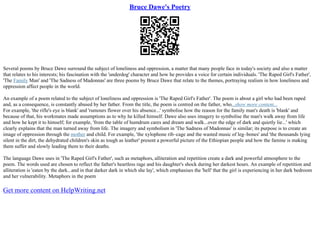 Bruce Dawe's Poetry
Several poems by Bruce Dawe surround the subject of loneliness and oppression, a matter that many people face in today's society and also a matter
that relates to his interests; his fascination with the 'underdog' character and how he provides a voice for certain individuals. 'The Raped Girl's Father',
'The Family Man' and 'The Sadness of Madonnas' are three poems by Bruce Dawe that relate to the themes, portraying realism in how loneliness and
oppression affect people in the world.
An example of a poem related to the subject of loneliness and oppression is 'The Raped Girl's Father'. The poem is about a girl who had been raped
and, as a consequence, is constantly abused by her father. From the title, the poem is centred on the father, who...show more content...
For example, 'the rifle's eye is blank' and 'rumours flower over his absence...' symbolise how the reason for the family man's death is 'blank' and
because of that, his workmates made assumptions as to why he killed himself. Dawe also uses imagery to symbolise the man's walk away from life
and how he kept it to himself; for example, 'from the table of humdrum cares and dream and walk...over the edge of dark and quietly lie...' which
clearly explains that the man turned away from life. The imagery and symbolism in 'The Sadness of Madonnas' is similar; its purpose is to create an
image of oppression through the mother and child. For example, 'the xylophone rib–cage and the wasted music of leg–bones' and 'the thousands lying
silent in the dirt, the dehydrated children's skin as tough as leather' present a powerful picture of the Ethiopian people and how the famine is making
them suffer and slowly leading them to their deaths.
The language Dawe uses in 'The Raped Girl's Father', such as metaphors, alliteration and repetition create a dark and powerful atmosphere to the
poem. The words used are chosen to reflect the father's heartless rage and his daughter's shock during her darkest hours. An example of repetition and
alliteration is 'eaten by the dark...and in that darker dark in which she lay', which emphasises the 'hell' that the girl is experiencing in her dark bedroom
and her vulnerability. Metaphors in the poem
Get more content on HelpWriting.net
 