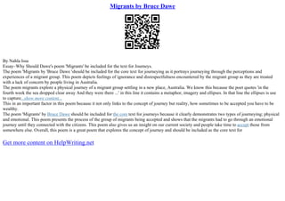 Migrants by Bruce Dawe
By Nahla Issa
Essay–Why Should Dawe's poem 'Migrants' be included for the text for Journeys.
The poem 'Migrants by 'Bruce Dawe 'should be included for the core text for journeying as it portrays journeying through the perceptions and
experiences of a migrant group. This poem depicts feelings of ignorance and disrespectfulness encountered by the migrant group as they are treated
with a lack of concern by people living in Australia.
The poem migrants explore a physical journey of a migrant group settling in a new place, Australia. We know this because the poet quotes 'in the
fourth week the sea dropped clear away And they were there ...' in this line it contains a metaphor, imagery and ellipses. In that line the ellipses is use
to capture...show more content...
This in an important factor in this poem because it not only links to the concept of journey but reality, how sometimes to be accepted you have to be
wealthy.
The poem 'Migrants' by Bruce Dawe should be included for the core text for journeys because it clearly demonstrates two types of journeying; physical
and emotional. This poem presents the process of the group of migrants being accepted and shows that the migrants had to go through an emotional
journey until they connected with the citizens. This poem also gives us an insight on our current society and people take time to accept those from
somewhere else. Overall, this poem is a great poem that explores the concept of journey and should be included as the core text for
Get more content on HelpWriting.net
 