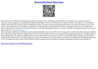 Homecoming Bruce Dawe Essay
Bruce Dawe, in his 1968 poem 'Homecoming', explores the notion of the senseless loss of human life in the Vietnam war. Angry at the lack of
awareness, and seeming care, in Australians towards the dead soldiers, Dawe wrote his poem as an elegy to all those who died, and to remind those
at home of the terrors they faced in order to defend their country. The poem consists of numerous poetic devices to express the horrors of war to the
reader. These include the use of repetition to emphasise how the gathering of dead bodies has become a such regular occurrence, the soldiers have
become desensitised to the distress of the task. Paradox is also present throughout the poem as a means of further conveying the sorrow of losing such
large numbers of...show more content...
These techniques enable him to further his readers understanding that war is an incredible waste of young life, in which the soldiers who go to fight for
their countries have their identities stripped away from them the second the die and are never granted the recognition they deserve. Through repetition,
Dawe highlights how the death of a soldier becomes routine and insignificant to the men who have to collect their bodies; paradox is used to further
emphasise the senseless horror of soldiers dying too young; and consonance, simile and imagery are all used to to demonstrate the dehumanising nature
of war. Throughout his poem, Bruce Dawe effectively utilises numerous poetic techniques to enhance and support his ideas on the brutality of
Get more content on HelpWriting.net
 
