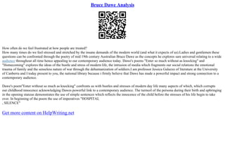 Bruce Dawe Analysis
How often do we feel frustrated at how people are treated?
How many times do we feel stressed and stretched by the insane demands of the modern world (and what it expects of us).Ladies and gentlemen these
questions can be confronted through the poetry of mid 19th century Australian Bruce Dawe as the concepts he explores sare universal relating to a wide
audience throughout all time hence appealing to our contemporary audience today. Dawe's poems "Enter so much without as knocking" and
"Homecoming" explores the ideas of the bustle and stress of modern life, the intrusion of media which fragments our social relations the emotional
trauma of family and the senseless nature of war through the dehumanization of soldiers.I am professor Jessica Galazzo of literature at the University
of Canberra and I today present to you, the national library because i firmly believe that Dawe has made a powerful impact and strong connection to a
contemporary audience.
Dawe's poem"Enter without so much as knocking" confronts us with bustles and stresses of modern day life many aspects of which, which corrupts
our childhood innocence acknowledging Dawes powerful link to a contemporary audience. The turmoil of the persona during their birth and upbringing
in the opening stanzas demonstrates the use of simple sentences which reflects the innocence of the child before the stresses of his life begin to take
over. In beginning of the poem the use of imperatives "HOSPITAL
, SILENCE"
Get more content on HelpWriting.net
 