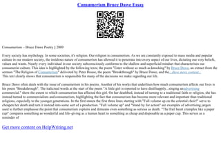 Consumerism Bruce Dawe Essay
Consumerism – Bruce Dawe Poetry || 2009
Every society has mythology. In some societies, it's religion. Our religion is consumerism. As we are constantly exposed to mass media and popular
culture in our modern society, the insidious nature of consumerism has allowed it to penetrate into every aspect of our lives, dictating our very beliefs,
values and wants. Nearly every individual in our society subconsciously conforms to the shallow and superficial mindset that characterises our
consumerist culture. This idea is highlighted by the following texts; the poem "Enter without so much as knocking" by Bruce Dawe, an extract from the
sermon "The Religion of Consumerism" delivered by Peter House, the poem "Breakthrough" by Bruce Dawe, and the...show more content...
This text clearly shows that consumerism is responsible for many of the decisions we make regarding our life.
Bruce Dawe often deals with the issue of consumerism in his poems. Another of his works that underlines how much consumerism affects our lives is
his poem "Breakthrough". The italicised words at the start of the poem "A little girl is reported to have died happily...singing anadvertising
commercial." show the extent to which consumerism has affected this girl. On her deathbed, instead of turning to a traditional faith or religion, she has
instead turned to commercialism and consumerism, highlighting the fact that consumerism has become more relevant and important than traditional
religions, especially to the younger generations. In the first stanza the first three lines starting with "Full volume up on the celestial choir!" serve to
cheapen her death and turn it instead into some sort of a production. "Full volume up" and "Stand by for action" are examples of advertising jargon
used to further emphasise the point that consumerism exploits and demeans even something as serious as death. "The frail heart crumples like a paper
cup" compares something as wonderful and life–giving as a human heart to something as cheap and disposable as a paper cup. This serves as a
reminder of
Get more content on HelpWriting.net
 