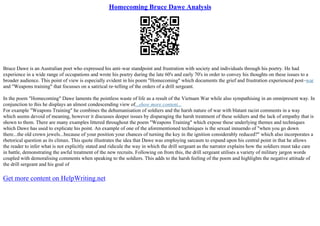 Homecoming Bruce Dawe Analysis
Bruce Dawe is an Australian poet who expressed his anti–war standpoint and frustration with society and individuals through his poetry. He had
experience in a wide range of occupations and wrote his poetry during the late 60's and early 70's in order to convey his thoughts on these issues to a
broader audience. This point of view is especially evident in his poem "Homecoming" which documents the grief and frustration experienced post–war
and "Weapons training" that focusses on a satirical re–telling of the orders of a drill sergeant.
In the poem "Homecoming" Dawe laments the pointless waste of life as a result of the Vietnam War while also sympathising in an omnipresent way. In
conjunction to this he displays an almost condescending view of...show more content...
For example "Weapons Training" he combines the dehumanisation of soldiers and the harsh nature of war with blatant racist comments in a way
which seems devoid of meaning, however it discusses deeper issues by disparaging the harsh treatment of these soldiers and the lack of empathy that is
shown to them. There are many examples littered throughout the poem "Weapons Training" which expose these underlying themes and techniques
which Dawe has used to explicate his point. An example of one of the aforementioned techniques is the sexual innuendo of "when you go down
there...the old crown jewels...because of your position your chances of turning the key in the ignition considerably reduced?" which also incorporates a
rhetorical question as its climax. This quote illustrates the idea that Dawe was employing sarcasm to expand upon his central point in that he allows
the reader to infer what is not explicitly stated and ridicule the way in which the drill sergeant as the narrator explains how the soldiers must take care
in battle, demonstrating the awful treatment of the new recruits. Following on from this, the drill sergeant utilises a variety of military jargon words
coupled with demoralising comments when speaking to the soldiers. This adds to the harsh feeling of the poem and highlights the negative attitude of
the drill sergeant and his goal of
Get more content on HelpWriting.net
 