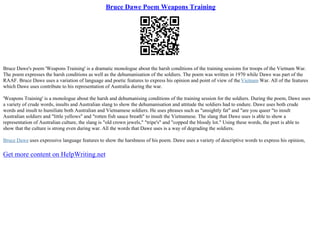Bruce Dawe Poem Weapons Training
Bruce Dawe's poem 'Weapons Training' is a dramatic monologue about the harsh conditions of the training sessions for troops of the Vietnam War.
The poem expresses the harsh conditions as well as the dehumanisation of the soldiers. The poem was written in 1970 while Dawe was part of the
RAAF. Bruce Dawe uses a variation of language and poetic features to express his opinion and point of view of theVietnam War. All of the features
which Dawe uses contribute to his representation of Australia during the war.
'Weapons Training' is a monologue about the harsh and dehumanising conditions of the training session for the soldiers. During the poem, Dawe uses
a variety of crude words, insults and Australian slang to show the dehumanisation and attitude the soldiers had to endure. Dawe uses both crude
words and insult to humiliate both Australian and Vietnamese soldiers. He uses phrases such as "unsightly fat" and "are you queer "to insult
Australian soldiers and "little yellows" and "rotten fish sauce breath" to insult the Vietnamese. The slang that Dawe uses is able to show a
representation of Australian culture, the slang is "old crown jewels," "tripe's" and "copped the bloody lot." Using these words, the poet is able to
show that the culture is strong even during war. All the words that Dawe uses is a way of degrading the soldiers.
Bruce Dawe uses expressive language features to show the harshness of his poem. Dawe uses a variety of descriptive words to express his opinion,
Get more content on HelpWriting.net
 