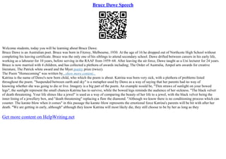 Bruce Dawe Speech
Welcome students, today you will be learning about Bruce Dawe.
Bruce Dawe is an Australian poet. Bruce was born in Fitzroy, Melbourne, 1930. At the age of 16 he dropped out of Northcote High School without
completing his leaving certificate. Bruce was the only one of his siblings to attend secondary school. Dawe drifted between careers in his early life,
working as a labourer for 10 years, before serving in the RAAF from 1959–68. After leaving the air force, Dawe taught as a Uni lecturer for 24 years.
Bruce is now married with 4 children, and has collected a plethora of awards including; The Order of Australia, Ampol arts awards for creative
literature, The Patrick white award and the Myer poetry prize (twice).
The Poem "Homecoming" was written by...show more content...
Katrina is the name of Dawe's new born child, who which the poem is about. Katrina was born very sick, with a plethora of problems listed
throughout the poem. "Suspended between earth and sky" is a metaphor used by Dawe as a way of saying that her parents had no way of
knowing whether she was going to die or live. Imagery is a big part of the poem. An example would be, "Thin straws of sunlight on your bowed
legs", the sunlight represent the small chances Katrina has to survive, while the bowed legs reminds the audience of her sickness. "The black velvet
of death threatening. Your life shines like a jewel" is used as a way of comparing the beauty of her life to a jewel, with the black velvet being the
inner lining of a jewellery box, and "death threatening" replacing a flaw the diamond. "Although we know there is no conditioning process which can
counter. The karate–blow when it comes" in this passage the karate–blow represents the emotional force Katrina's parents will be hit with after her
death. "We are getting in early, although" although they know Katrina will most likely die, they still choose to be by her as long as they
Get more content on HelpWriting.net
 