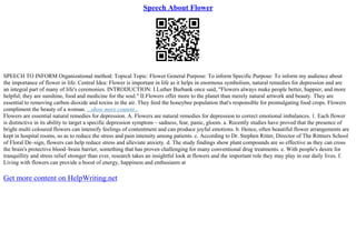 Speech About Flower
SPEECH TO INFORM Organizational method: Topical Topic: Flower General Purpose: To inform Specific Purpose: To inform my audience about
the importance of flower in life. Central Idea: Flower is important in life as it helps in enormous symbolism, natural remedies for depression and are
an integral part of many of life's ceremonies. INTRODUCTION: I.Luther Burbank once said, "Flowers always make people better, happier, and more
helpful; they are sunshine, food and medicine for the soul." II.Flowers offer more to the planet than merely natural artwork and beauty. They are
essential to removing carbon dioxide and toxins in the air. They feed the honeybee population that's responsible for promulgating food crops. Flowers
compliment the beauty of a woman. ...show more content...
Flowers are essential natural remedies for depression. A. Flowers are natural remedies for depression to correct emotional imbalances. 1. Each flower
is distinctive in its ability to target a specific depression symptom – sadness, fear, panic, gloom. a. Recently studies have proved that the presence of
bright multi coloured flowers can intensify feelings of contentment and can produce joyful emotions. b. Hence, often beautiful flower arrangements are
kept in hospital rooms, so as to reduce the stress and pain intensity among patients. c. According to Dr. Stephen Ritter, Director of The Rittners School
of Floral De–sign, flowers can help reduce stress and alleviate anxiety. d. The study findings show plant compounds are so effective as they can cross
the brain's protective blood–brain barrier, something that has proven challenging for many conventional drug treatments. e. With people's desire for
tranquillity and stress relief stronger than ever, research takes an insightful look at flowers and the important role they may play in our daily lives. f.
Living with flowers can provide a boost of energy, happiness and enthusiasm at
Get more content on HelpWriting.net
 