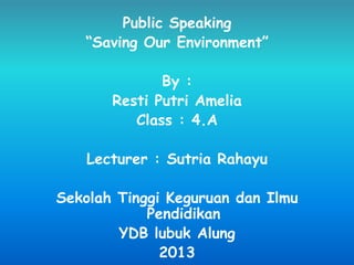 Public Speaking
“Saving Our Environment”
By :
Resti Putri Amelia
Class : 4.A
Lecturer : Sutria Rahayu
Sekolah Tinggi Keguruan dan Ilmu
Pendidikan
YDB lubuk Alung
2013
 