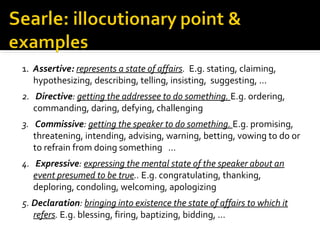 1.  Assertive: represents a state of affairs. E.g. stating, claiming, 
hypothesizing, describing, telling, insisting,  suggesting, ...
2. Directive: getting the addressee to do something. E.g. ordering, 
commanding, daring, defying, challenging
                            
3. Commissive: getting the speaker to do something. E.g. promising, 
threatening, intending, advising, warning, betting, vowing to do or 
to refrain from doing something   ...
                          
4. Expressive: expressing the mental state of the speaker about an
event presumed to be true.. E.g. congratulating, thanking, 
deploring, condoling, welcoming, apologizing    
 
5. Declaration: bringing into existence the state of affairs to which it
refers. E.g. blessing, firing, baptizing, bidding, ...
 