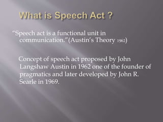 “Speech act is a functional unit in
communication.”(Austin’s Theory 1962)
Concept of speech act proposed by John
Langshaw Austin in 1962 one of the founder of
pragmatics and later developed by John R.
Searle in 1969.