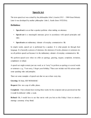 Speech Act
The term speech act was coined by the philosopher John L.Austin (1911 – 1960 Great Britain).
Later it was developed by another philosopher John L. Searle (born 1932USA).
Definition:
• Speech act is an act that a speaker performs when making an utterance.
• Speech act is a meaningful utterance given in accordance with speech principles and
rules.
• Speech acts are rudimentary element of everyday communicative life.
In simple words, speech act is performed by a speaker. It is what people do through their
language. It is basically a process of utterance, the utterance of words, pharases or sentences etc.
we all perform speech act because it is the rudimentary element of everyday communicative life.
We perform speech acts when we offer an apology, greeting, request, complaint, invitation,
compliment or refusal.
A speech act might contain just one word, as in “sorry” to perform an apology or several words
or sentences .e.g., “I am sorry, I forgot your birthday.”These acts include real life actions under
some speaking rules and principles.
There are some examples of speech acts that we use or hear every day.
Greeting: Hi Sana, EID MUBARAK!
Request: Give me a cup of coffee please.
Complaint: I have already been waiting three weeks for the computer and you promised me that
it would be delivered within a weak.
Refusal: Oh, I would love to see that movie with you but on this Friday I have to attend a
marriage ceremony of my friend.
 