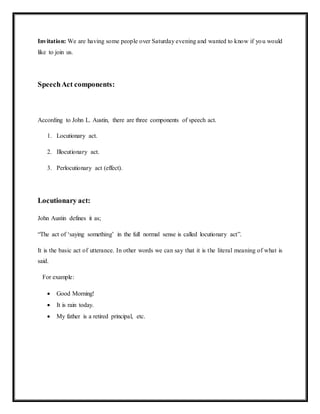 Invitation: We are having some people over Saturday evening and wanted to know if you would
like to join us.
SpeechAct components:
According to John L. Austin, there are three components of speech act.
1. Locutionary act.
2. Illocutionary act.
3. Perlocutionary act (effect).
Locutionary act:
John Austin defines it as;
“The act of ‘saying something’ in the full normal sense is called locutionary act”.
It is the basic act of utterance. In other words we can say that it is the literal meaning of what is
said.
For example:
 Good Morning!
 It is rain today.
 My father is a retired principal, etc.
 
