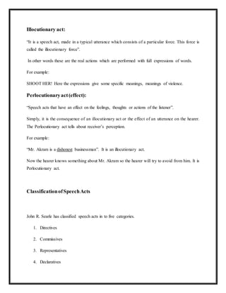 Illocutionary act:
“It is a speech act, made in a typical utterance which consists of a particular force. This force is
called the illocutionary force”.
In other words these are the real actions which are performed with full expressions of words.
For example:
SHOOT HER! Here the expressions give some specific meanings, meanings of violence.
Perlocutionaryact(effect):
“Speech acts that have an effect on the feelings, thoughts or actions of the listener”.
Simply, it is the consequence of an illocutionary act or the effect of an utterance on the hearer.
The Perlocutionary act tells about receiver’s perception.
For example:
“Mr. Akram is a dishonest businessman”. It is an illocutionary act.
Now the hearer knows something about Mr. Akram so the hearer will try to avoid from him. It is
Perlocutionary act.
ClassificationofSpeechActs
John R. Searle has classified speech acts in to five categories.
1. Directives
2. Commissives
3. Representatives
4. Declaratives
 