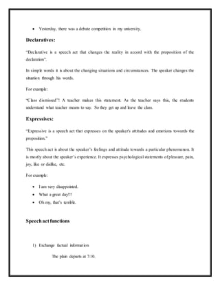  Yesterday, there was a debate competition in my university.
Declaratives:
“Declarative is a speech act that changes the reality in accord with the proposition of the
declaration”.
In simple words it is about the changing situations and circumstances. The speaker changes the
situation through his words.
For example:
“Class dismissed”! A teacher makes this statement. As the teacher says this, the students
understand what teacher means to say. So they get up and leave the class.
Expressives:
“Expressive is a speech act that expresses on the speaker's attitudes and emotions towards the
proposition.”
This speech act is about the speaker’s feelings and attitude towards a particular phenomenon. It
is mostly about the speaker’s experience. It expresses psychological statements of pleasure, pain,
joy, like or dislike, etc.
For example:
 I am very disappointed.
 What a great day!!!
 Oh my, that’s terrible.
Speechactfunctions
1) Exchange factual information
The plain departs at 7:10.
 
