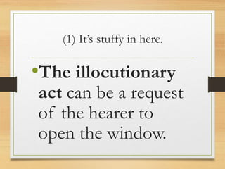 (1) It’s stuffy in here.
•The illocutionary
act can be a request
of the hearer to
open the window.
 