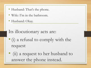 • Husband: That’s the phone.
• Wife: I’m in the bathroom.
• Husband: Okay.
Its illocutionary acts are:
•(i) a refusal to comply with the
request
• (ii) a request to her husband to
answer the phone instead.
 
