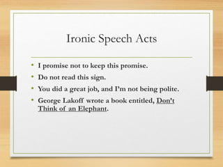 Ironic Speech Acts
• I promise not to keep this promise.
• Do not read this sign.
• You did a great job, and I’m not being polite.
• George Lakoff wrote a book entitled, Don’t
Think of an Elephant.
 