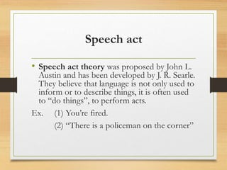 Speech act
• Speech act theory was proposed by John L.
Austin and has been developed by J. R. Searle.
They believe that language is not only used to
inform or to describe things, it is often used
to “do things”, to perform acts.
Ex. (1) You’re fired.
(2) “There is a policeman on the corner”
 