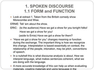 1. SPOKEN DISCOURSE
1.1 FORM and FUNCTION
 Look at extract 1. Taken from the British comedy show
Morecombe and Wise.
ERNIE: Tell ‘em about the show.
ERIC: (to the audience) Have we got a show for you tonight folks!
Have we got a show for you!
(aside to Ernie) Have we got a show for them?
 “Have we got a show for you” changes meaning or function
during the exchange. The important thing is how we recognize
this change. Interpretation is based essentially on context, the
relationship of the people, intonation, may be pitch, conventions
of speech.
 In a nutshell this is what discourse analysis is about. How we
interpret language, what makes sentences coherent, what we
are doing with the language.
 A more accurate knowledge of this can help us when evaluating
materials, creating materials and using language in the
 