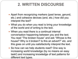 2. WRITTEN DISCOURSE
 Apart from recognizing markers (past tense, gerund,
etc.) and cohesive devices (and, etc.) how did you
interpret the text?
 What you do when you read is bring your knowledge
of the world and of writing to the text.
 When you read there is a continual internal
conversation happening between you and the text.
You read “The broken house” and ask “Whose is the
house? Why is it broken? Is this an advert?” etc. and
this goes on until you satisfactorily interpret the text.
 So how can we help students read? One way is
increasing world knowledge (by no means an easy
task!) and increasing knowledge of text patterns for
different text types.
 