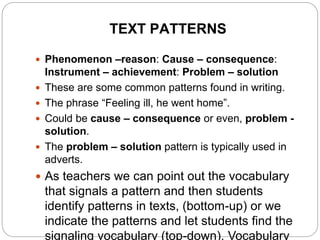 TEXT PATTERNS
 Phenomenon –reason: Cause – consequence:
Instrument – achievement: Problem – solution
 These are some common patterns found in writing.
 The phrase “Feeling ill, he went home”.
 Could be cause – consequence or even, problem -
solution.
 The problem – solution pattern is typically used in
adverts.
 As teachers we can point out the vocabulary
that signals a pattern and then students
identify patterns in texts, (bottom-up) or we
indicate the patterns and let students find the
signaling vocabulary (top-down). Vocabulary
 