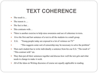 TEXT COHERENCE
 The result is…
 The reason is….
 The fact is that…
 This contrasts with…
 *Here is another exercise to help raise awareness and use of coherence in texts.
 Give the first and last sentence of a text to all the students in a small group.
 E.G. “Young people today are exposed to a lot of violence on TV”
 “This suggests some sort of censorship may be necessary to solve the problem”
 Then each student has to write individually a sentence from his cue E.G. “The result is”
“This contrast with” etc.
 They then put all their sentences together and discuss how well the text gels and what
needs to change to make it work.
 All of the ideas on Writing discourse of course are equally applicable to reading.
 