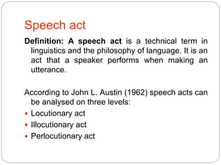 Speech act
Definition: A speech act is a technical term in
linguistics and the philosophy of language. It is an
act that a speaker performs when making an
utterance.
According to John L. Austin (1962) speech acts can
be analysed on three levels:
 Locutionary act
 Illocutionary act
 Perlocutionary act
 