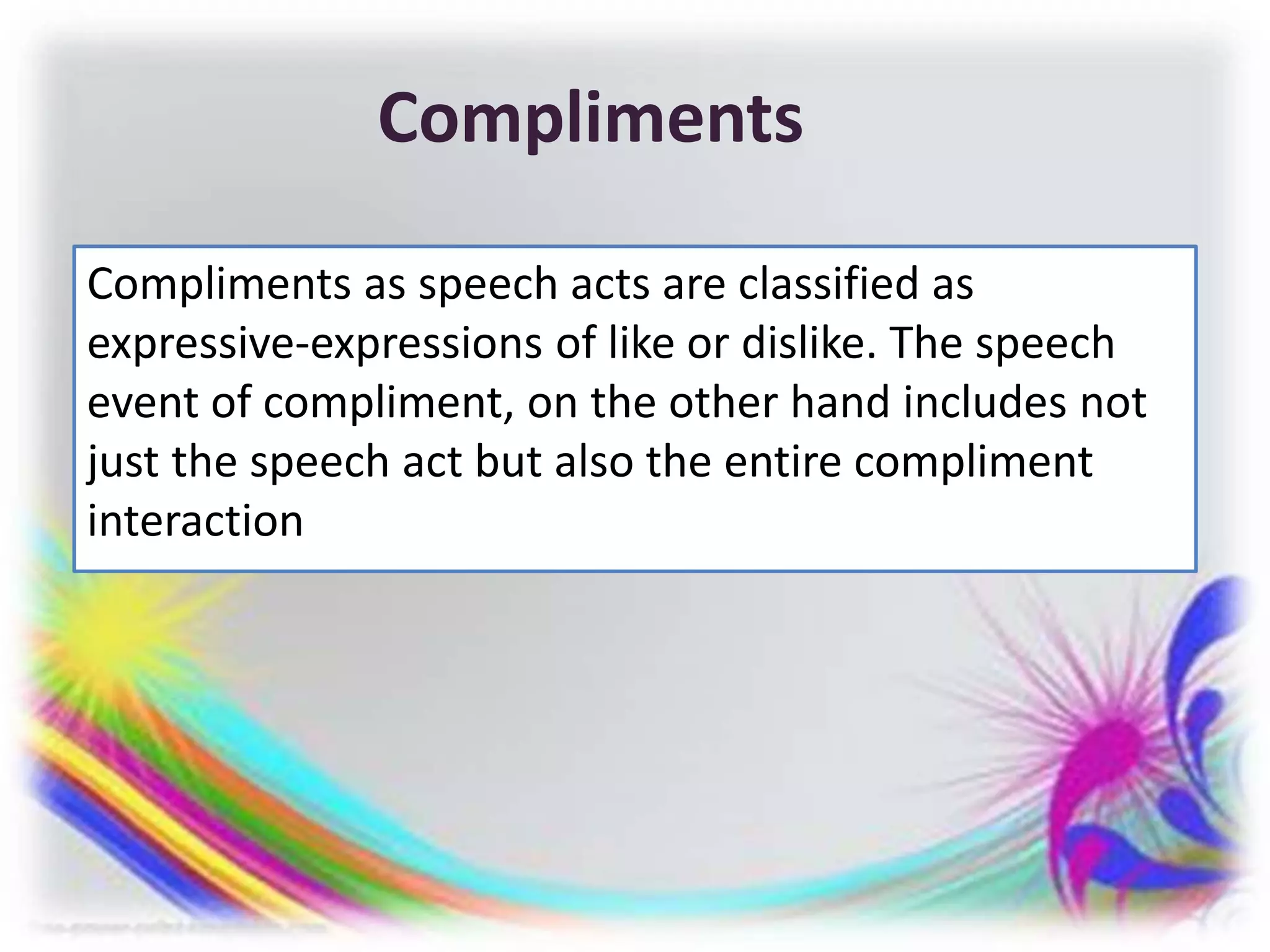 Compliments
Compliments as speech acts are classified as
expressive-expressions of like or dislike. The speech
event of compliment, on the other hand includes not
just the speech act but also the entire compliment
interaction
 