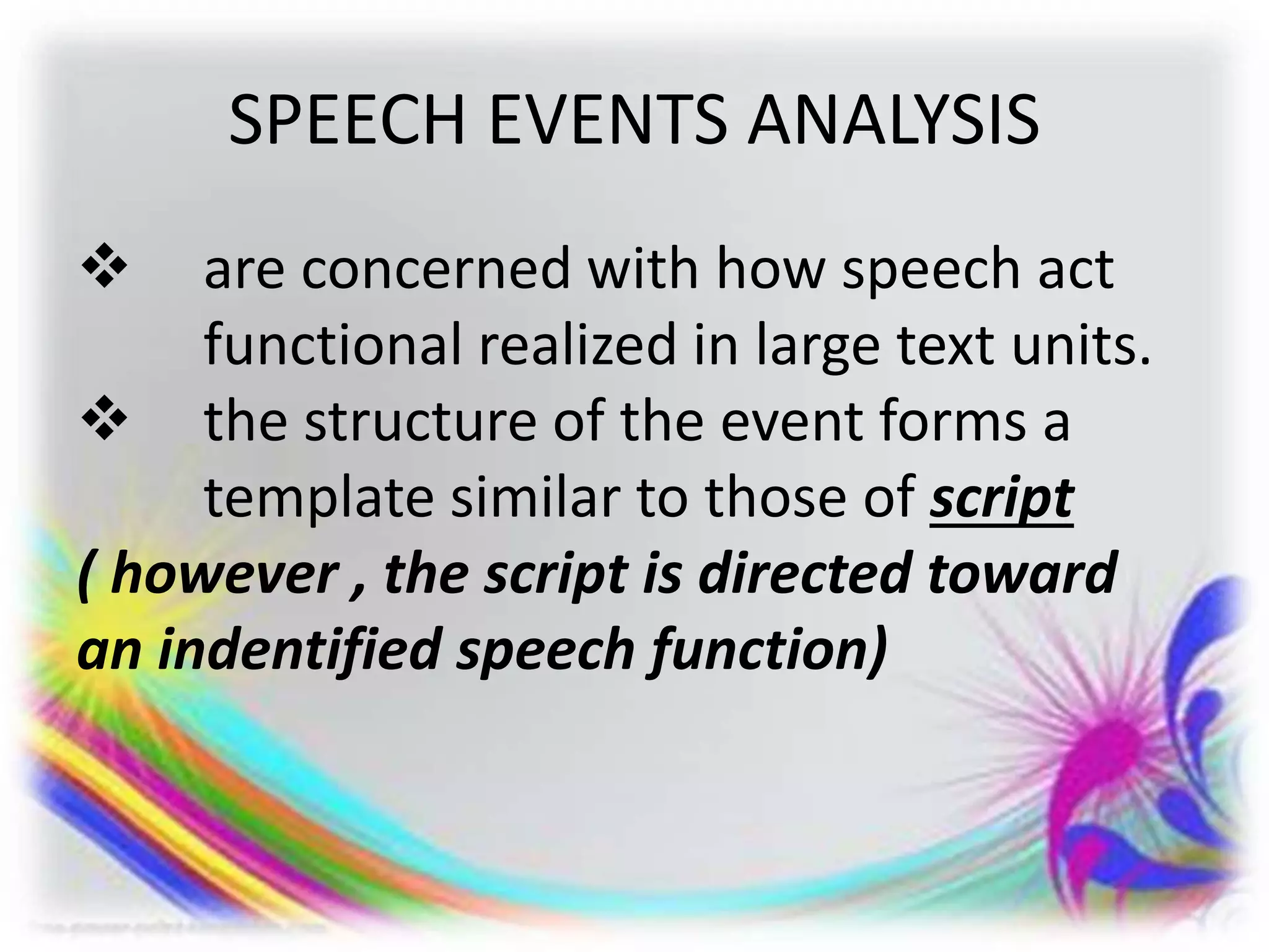 SPEECH EVENTS ANALYSIS
 are concerned with how speech act
functional realized in large text units.
 the structure of the event forms a
template similar to those of script
( however , the script is directed toward
an indentified speech function)
 