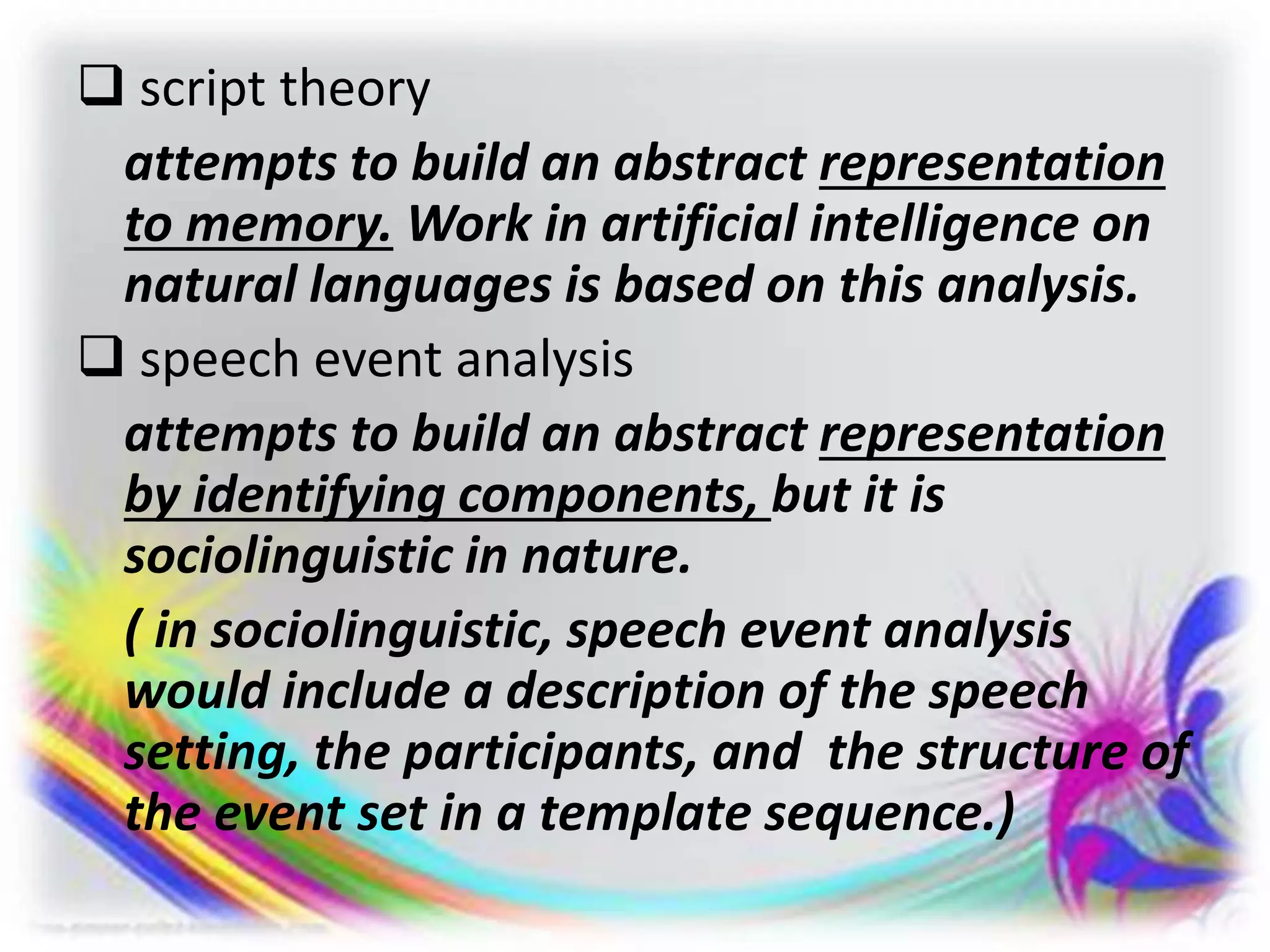  script theory
attempts to build an abstract representation
to memory. Work in artificial intelligence on
natural languages is based on this analysis.
 speech event analysis
attempts to build an abstract representation
by identifying components, but it is
sociolinguistic in nature.
( in sociolinguistic, speech event analysis
would include a description of the speech
setting, the participants, and the structure of
the event set in a template sequence.)
 
