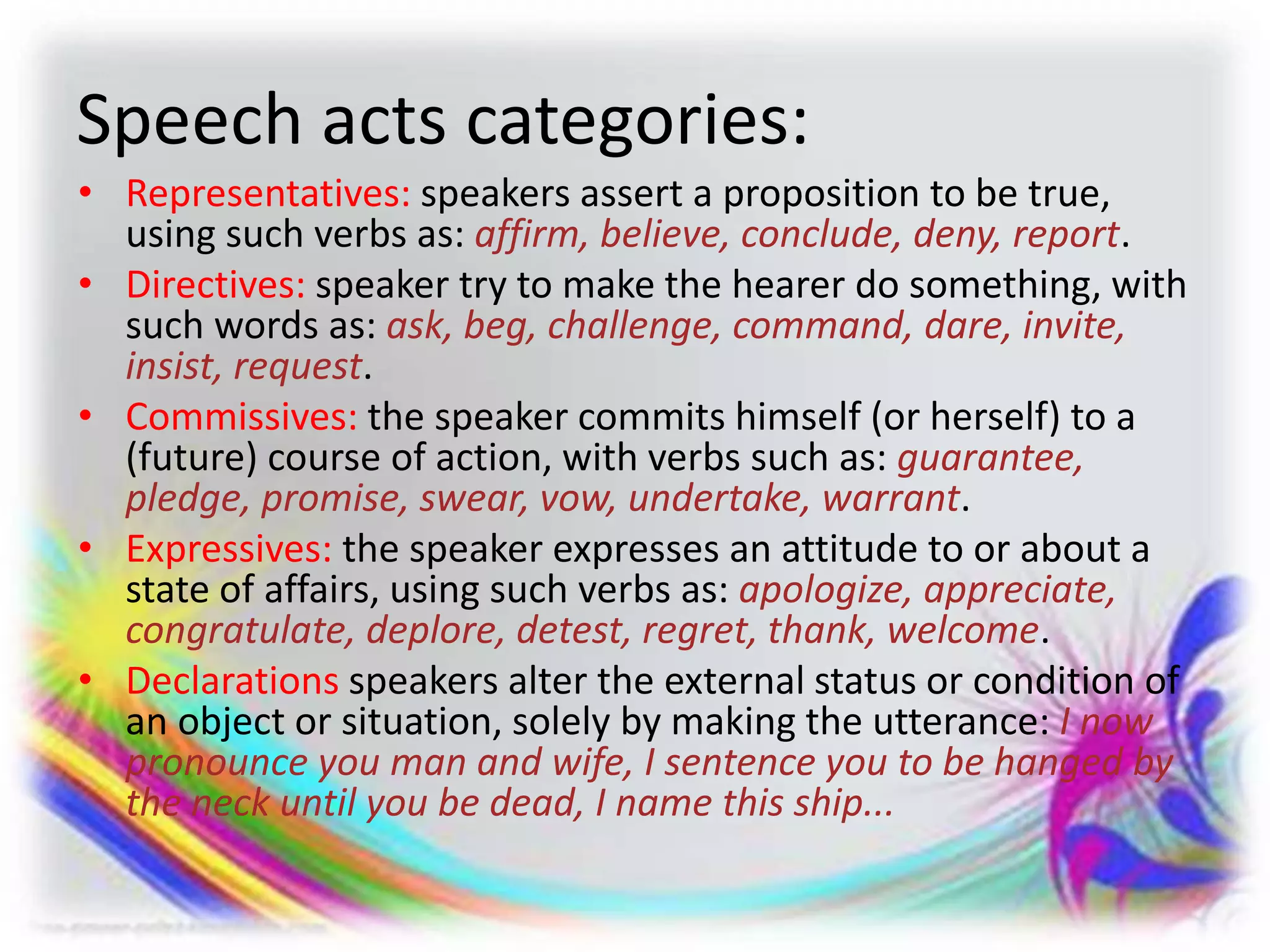 Speech acts categories:
• Representatives: speakers assert a proposition to be true,
using such verbs as: affirm, believe, conclude, deny, report.
• Directives: speaker try to make the hearer do something, with
such words as: ask, beg, challenge, command, dare, invite,
insist, request.
• Commissives: the speaker commits himself (or herself) to a
(future) course of action, with verbs such as: guarantee,
pledge, promise, swear, vow, undertake, warrant.
• Expressives: the speaker expresses an attitude to or about a
state of affairs, using such verbs as: apologize, appreciate,
congratulate, deplore, detest, regret, thank, welcome.
• Declarations speakers alter the external status or condition of
an object or situation, solely by making the utterance: I now
pronounce you man and wife, I sentence you to be hanged by
the neck until you be dead, I name this ship...
 