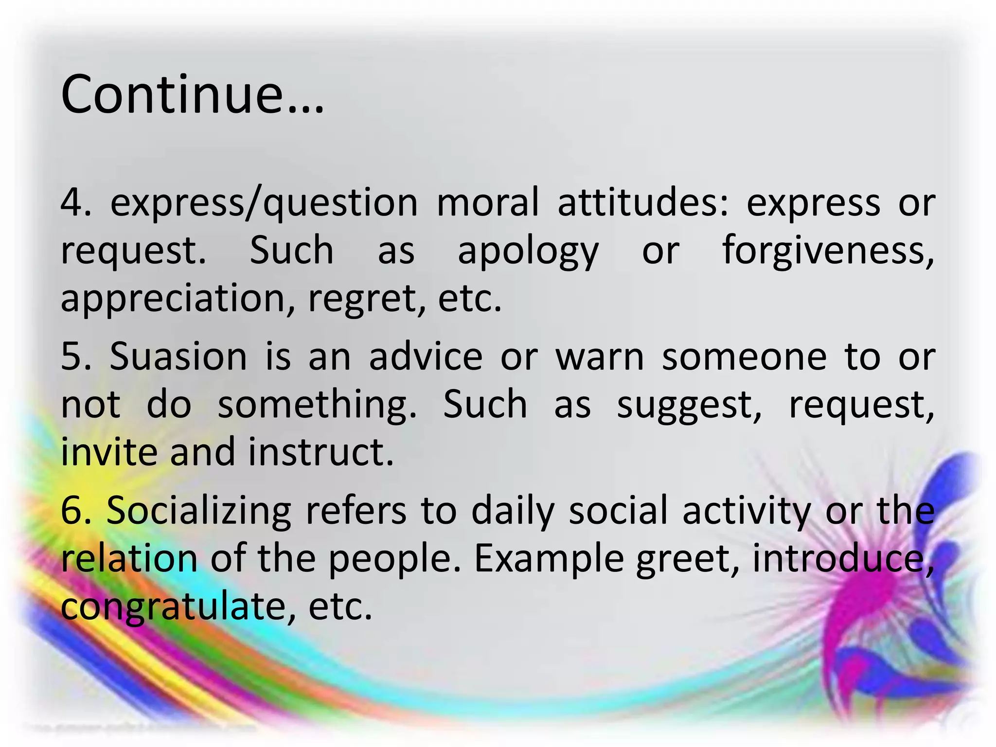 Continue…
4. express/question moral attitudes: express or
request. Such as apology or forgiveness,
appreciation, regret, etc.
5. Suasion is an advice or warn someone to or
not do something. Such as suggest, request,
invite and instruct.
6. Socializing refers to daily social activity or the
relation of the people. Example greet, introduce,
congratulate, etc.
 