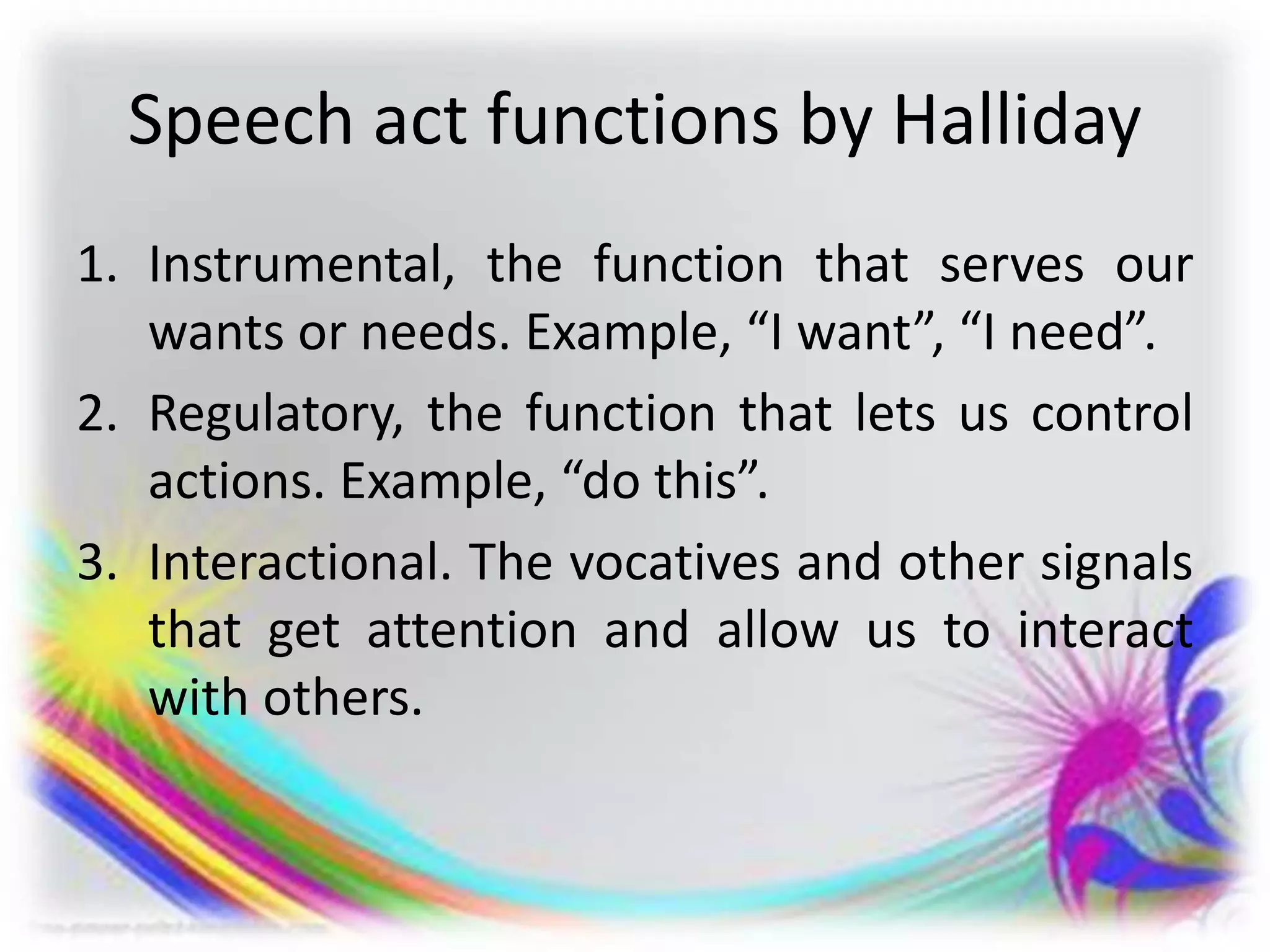 Speech act functions by Halliday
1. Instrumental, the function that serves our
wants or needs. Example, “I want”, “I need”.
2. Regulatory, the function that lets us control
actions. Example, “do this”.
3. Interactional. The vocatives and other signals
that get attention and allow us to interact
with others.
 